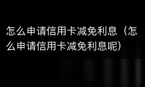 怎么申请信用卡减免利息（怎么申请信用卡减免利息呢）