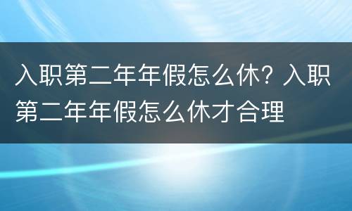 入职第二年年假怎么休? 入职第二年年假怎么休才合理