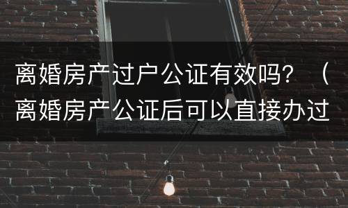 离婚房产过户公证有效吗？（离婚房产公证后可以直接办过户吗）