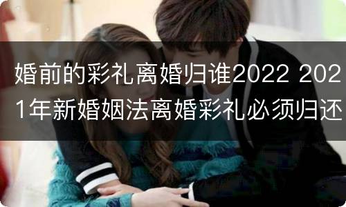 婚前的彩礼离婚归谁2022 2021年新婚姻法离婚彩礼必须归还