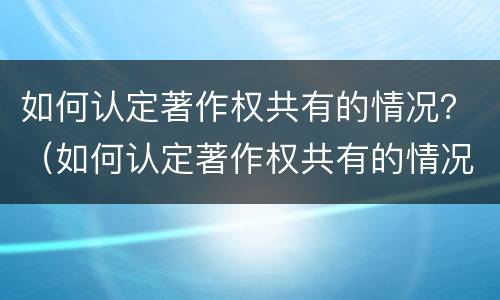 如何认定著作权共有的情况？（如何认定著作权共有的情况有哪些）