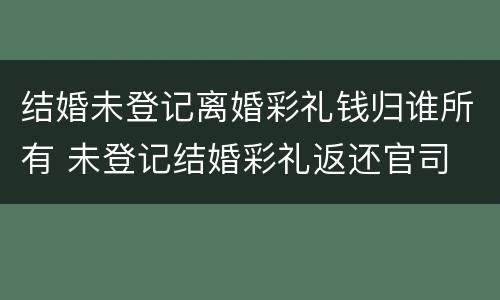 结婚未登记离婚彩礼钱归谁所有 未登记结婚彩礼返还官司