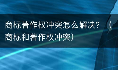 商标著作权冲突怎么解决？（商标和著作权冲突）