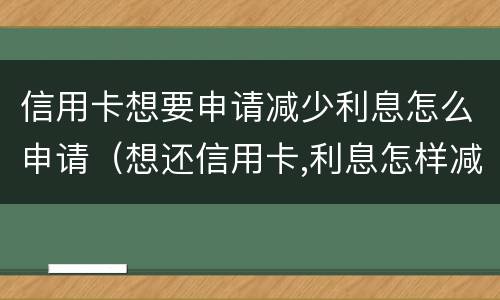 信用卡想要申请减少利息怎么申请（想还信用卡,利息怎样减免）