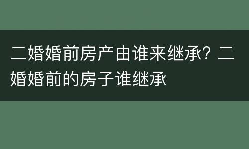 二婚婚前房产由谁来继承? 二婚婚前的房子谁继承