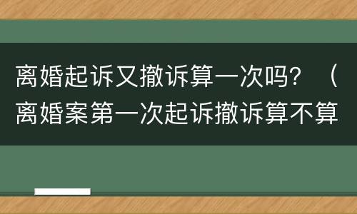 离婚起诉又撤诉算一次吗？（离婚案第一次起诉撤诉算不算一次）