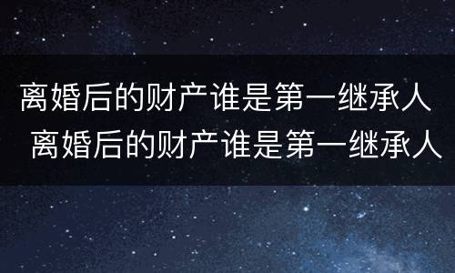 离婚后的财产谁是第一继承人 离婚后的财产谁是第一继承人怎么办