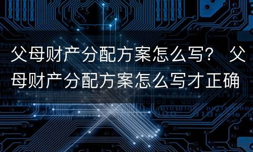 父母财产分配方案怎么写？ 父母财产分配方案怎么写才正确