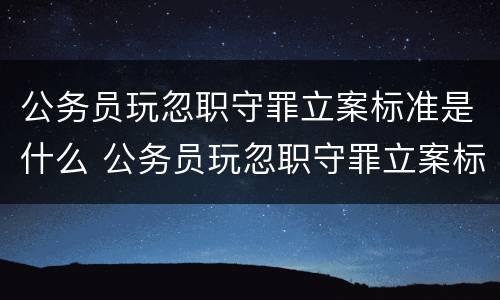 公务员玩忽职守罪立案标准是什么 公务员玩忽职守罪立案标准是什么样的