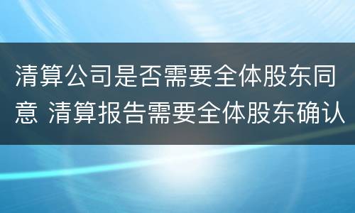 清算公司是否需要全体股东同意 清算报告需要全体股东确认吗