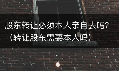 股东转让必须本人亲自去吗？（转让股东需要本人吗）