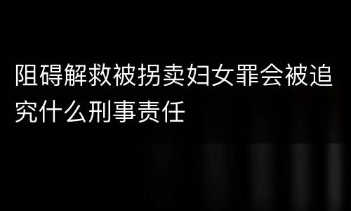 阻碍解救被拐卖妇女罪会被追究什么刑事责任