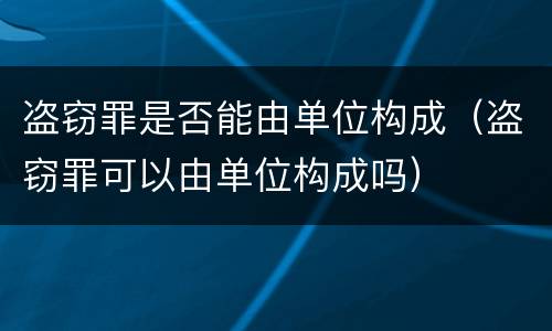 盗窃罪是否能由单位构成（盗窃罪可以由单位构成吗）