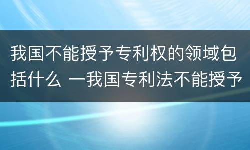 我国不能授予专利权的领域包括什么 一我国专利法不能授予专利的领域有