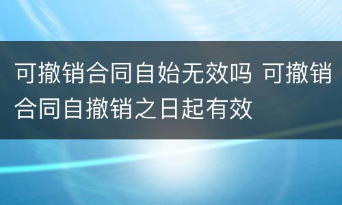 可撤销合同自始无效吗 可撤销合同自撤销之日起有效