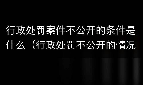 行政处罚案件不公开的条件是什么（行政处罚不公开的情况）