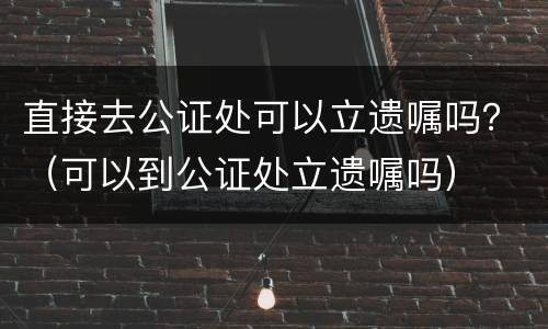 直接去公证处可以立遗嘱吗？（可以到公证处立遗嘱吗）