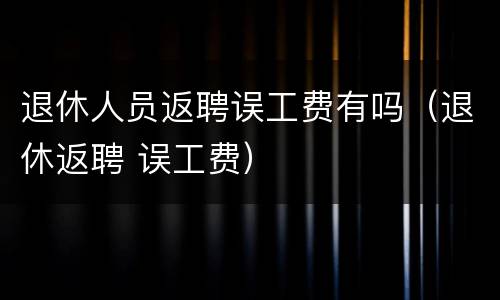 退休人员返聘误工费有吗（退休返聘 误工费）