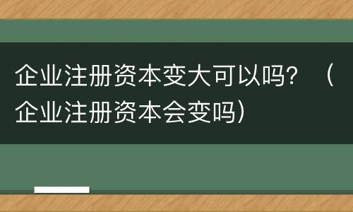 企业注册资本变大可以吗？（企业注册资本会变吗）