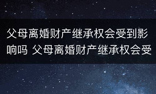 父母离婚财产继承权会受到影响吗 父母离婚财产继承权会受到影响吗视频