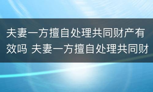 夫妻一方擅自处理共同财产有效吗 夫妻一方擅自处理共同财产有效吗法律