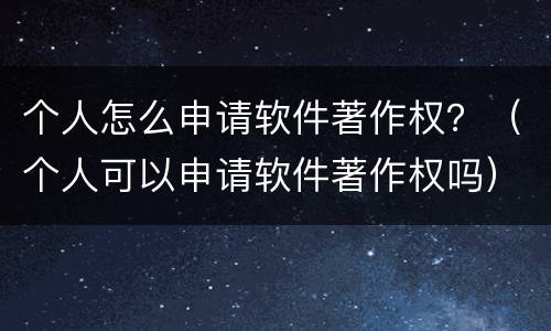 个人怎么申请软件著作权？（个人可以申请软件著作权吗）