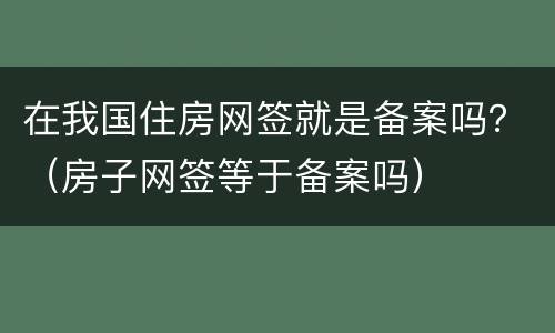 在我国住房网签就是备案吗？（房子网签等于备案吗）