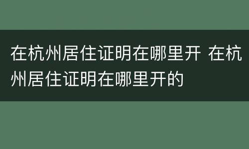 在杭州居住证明在哪里开 在杭州居住证明在哪里开的