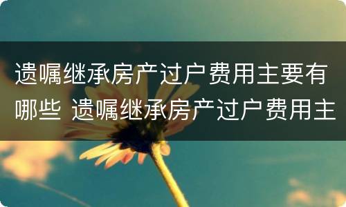 遗嘱继承房产过户费用主要有哪些 遗嘱继承房产过户费用主要有哪些方面