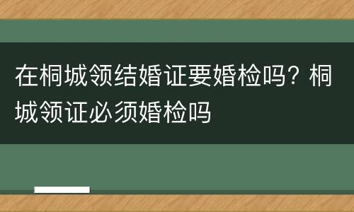 在桐城领结婚证要婚检吗? 桐城领证必须婚检吗