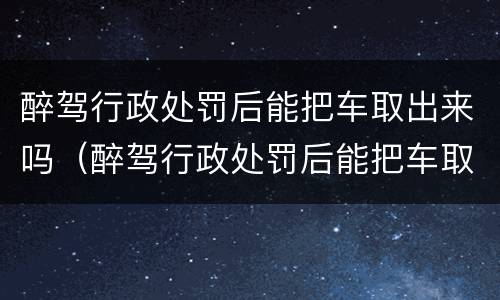 醉驾行政处罚后能把车取出来吗（醉驾行政处罚后能把车取出来吗怎么处理）