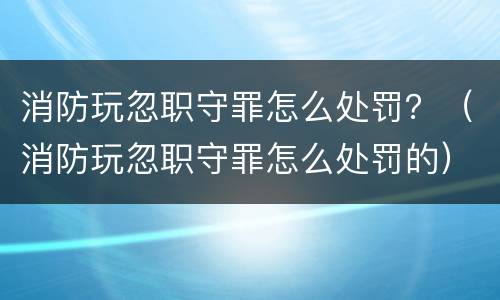 消防玩忽职守罪怎么处罚？（消防玩忽职守罪怎么处罚的）