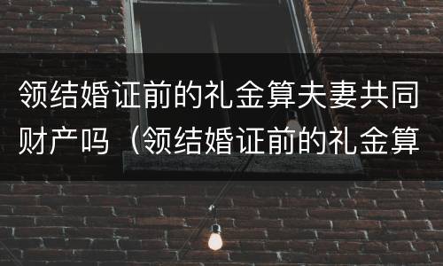 领结婚证前的礼金算夫妻共同财产吗（领结婚证前的礼金算夫妻共同财产吗怎么算）