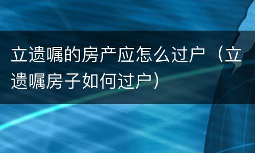 立遗嘱的房产应怎么过户（立遗嘱房子如何过户）