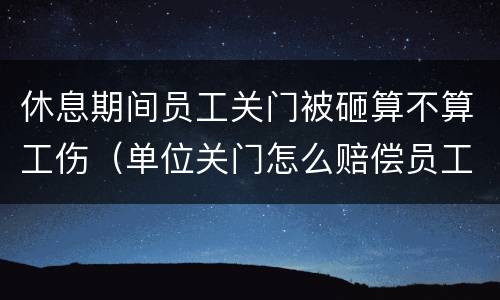 休息期间员工关门被砸算不算工伤（单位关门怎么赔偿员工）