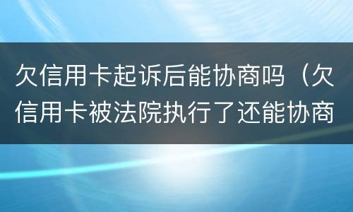 欠信用卡起诉后能协商吗（欠信用卡被法院执行了还能协商吗）