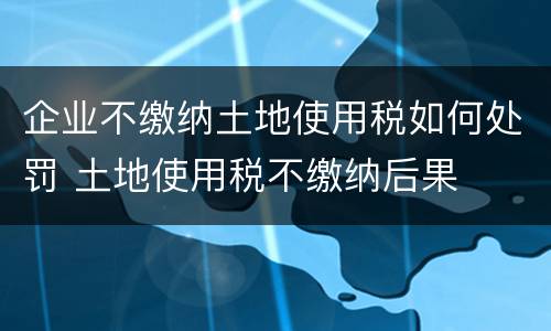 企业不缴纳土地使用税如何处罚 土地使用税不缴纳后果