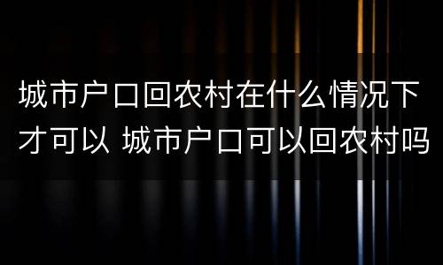 城市户口回农村在什么情况下才可以 城市户口可以回农村吗