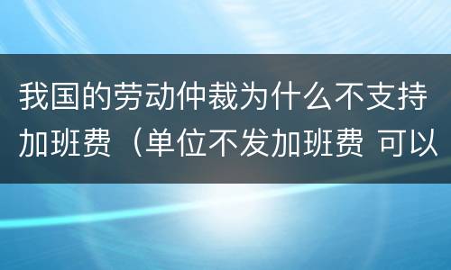 我国的劳动仲裁为什么不支持加班费（单位不发加班费 可以劳动仲裁吗）