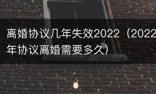 离婚协议几年失效2022（2022年协议离婚需要多久）