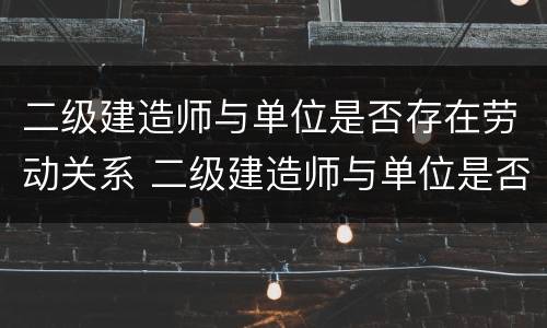 二级建造师与单位是否存在劳动关系 二级建造师与单位是否存在劳动关系问题