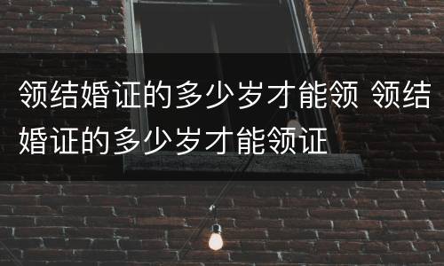 领结婚证的多少岁才能领 领结婚证的多少岁才能领证