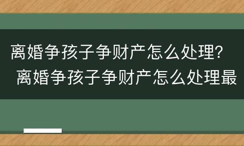 离婚争孩子争财产怎么处理？ 离婚争孩子争财产怎么处理最好