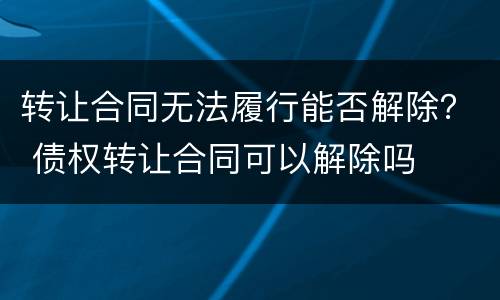 转让合同无法履行能否解除？ 债权转让合同可以解除吗