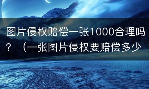 图片侵权赔偿一张1000合理吗？（一张图片侵权要赔偿多少）