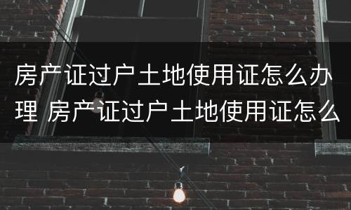 房产证过户土地使用证怎么办理 房产证过户土地使用证怎么办理的