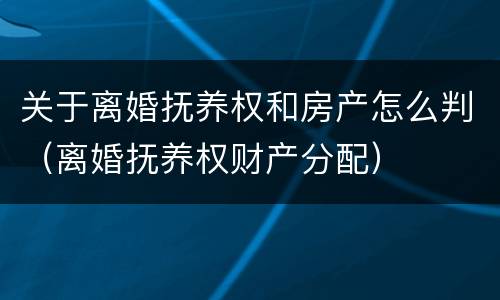 关于离婚抚养权和房产怎么判（离婚抚养权财产分配）