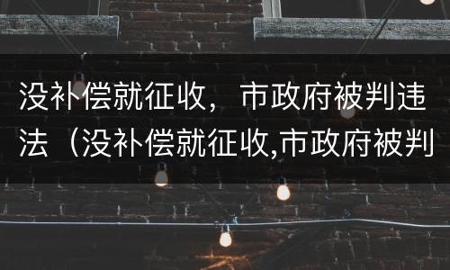 没补偿就征收，市政府被判违法（没补偿就征收,市政府被判违法怎么处理）