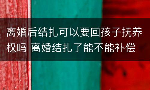 离婚后结扎可以要回孩子抚养权吗 离婚结扎了能不能补偿