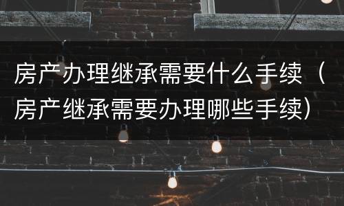 房产办理继承需要什么手续（房产继承需要办理哪些手续）